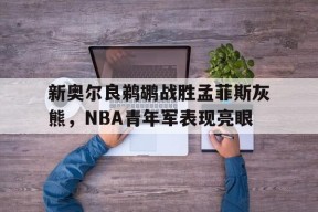 太阳城娱乐官网_新奥尔良鹈鹕战胜孟菲斯灰熊，NBA青年军表现亮眼的简单介绍